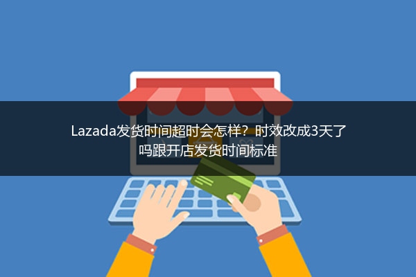 Lazada发货时间超时会怎样？时效改成3天了吗跟开店发货时间标准 