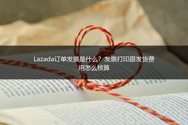 Lazada订单发票是什么？发票打印跟发货费用怎么核算 