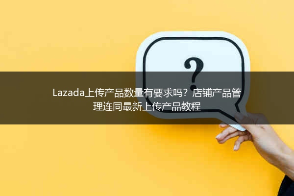 Lazada上传产品数量有要求吗？店铺产品管理连同最新上传产品教程 