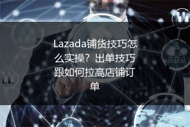 Lazada铺货技巧怎么实操？出单技巧跟如何拉高店铺订单 