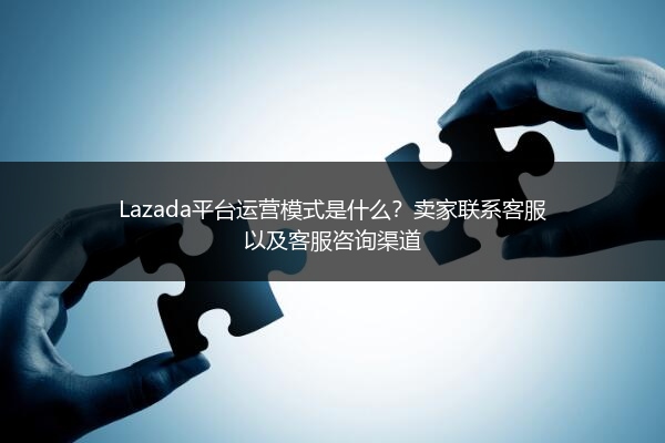 Lazada平台运营模式是什么？卖家联系客服以及客服咨询渠道 