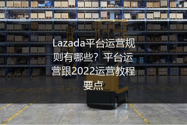 Lazada平台运营规则有哪些？平台运营跟2022运营教程要点 