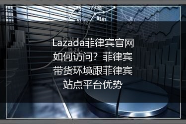 Lazada菲律宾官网如何访问？菲律宾带货环境跟菲律宾站点平台优势 