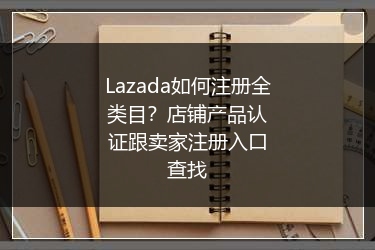 Lazada如何注册全类目？店铺产品认证跟卖家注册入口查找 
