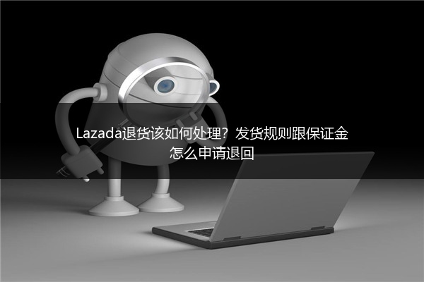 Lazada退货该如何处理？发货规则跟保证金怎么申请退回 