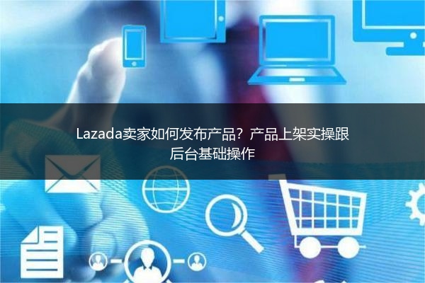 Lazada卖家如何发布产品？产品上架实操跟后台基础操作 