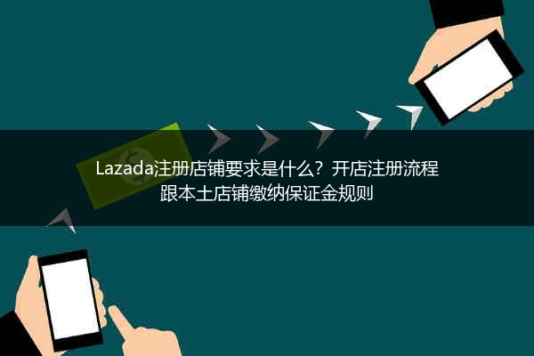 Lazada注册店铺要求是什么？开店注册流程跟本土店铺缴纳保证金规则 