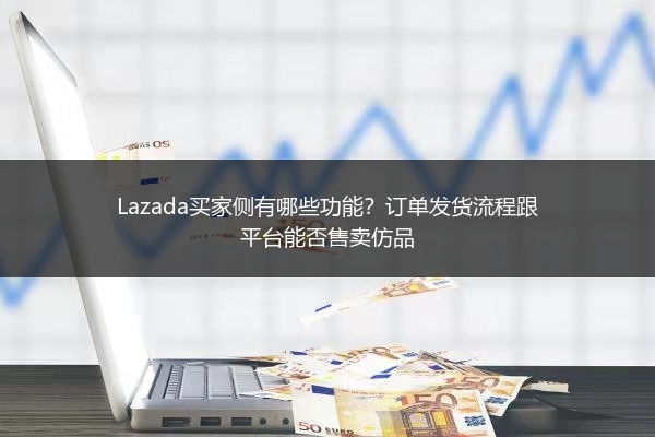 Lazada买家侧有哪些功能？订单发货流程跟平台能否售卖仿品 