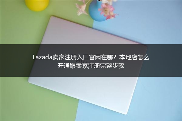 Lazada卖家注册入口官网在哪？本地店怎么开通跟卖家注册完整步骤 