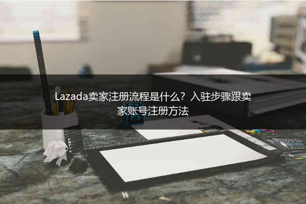 Lazada卖家注册流程是什么？入驻步骤跟卖家账号注册方法 