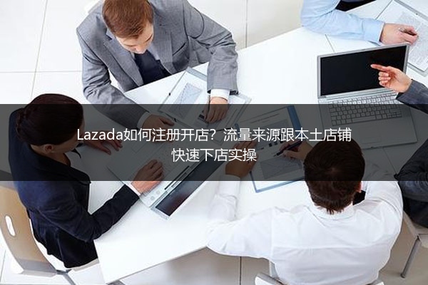 Lazada如何注册开店？流量来源跟本土店铺快速下店实操 