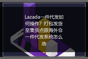 Lazada一件代发如何操作？打包发货至集货点跟海外仓一件代发系统怎么选 