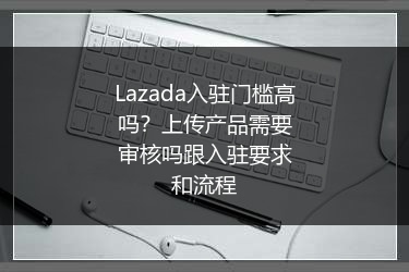 Lazada入驻门槛高吗？上传产品需要审核吗跟入驻要求和流程 