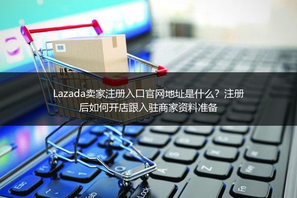 Lazada卖家注册入口官网地址是什么？注册后如何开店跟入驻商家资料准备 
