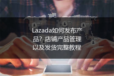 Lazada如何发布产品？店铺产品管理以及发货完整教程 