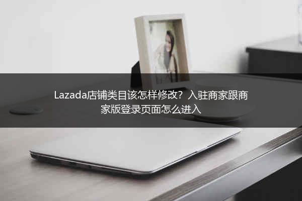 Lazada店铺类目该怎样修改？入驻商家跟商家版登录页面怎么进入 
