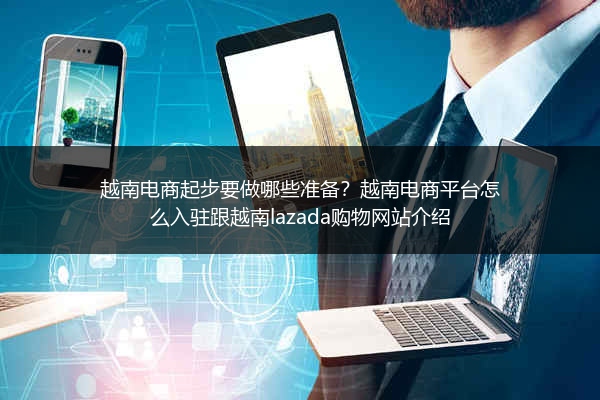 越南电商起步要做哪些准备？越南电商平台怎么入驻跟越南lazada购物网站介绍 