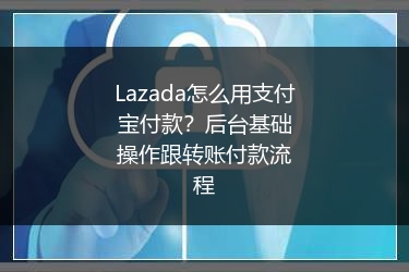 Lazada怎么用支付宝付款？后台基础操作跟转账付款流程 