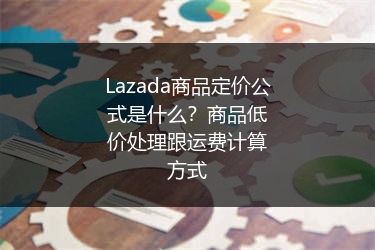 Lazada商品定价公式是什么？商品低价处理跟运费计算方式