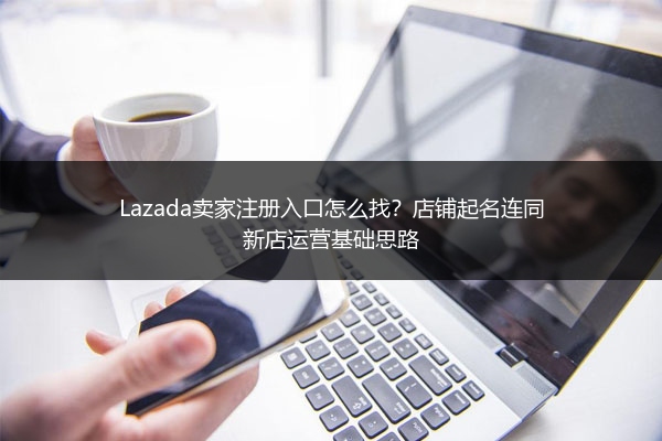 Lazada卖家注册入口怎么找？店铺起名连同新店运营基础思路 