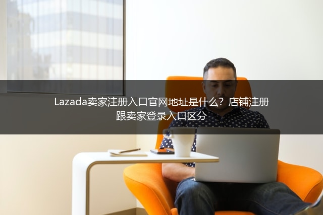 Lazada卖家注册入口官网地址是什么？店铺注册跟卖家登录入口区分 