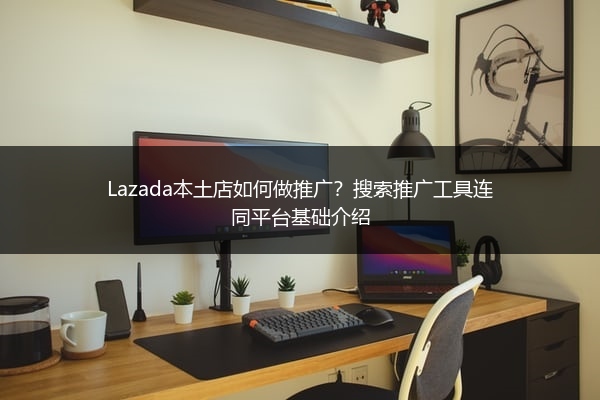 Lazada本土店如何做推广？搜索推广工具连同平台基础介绍 
