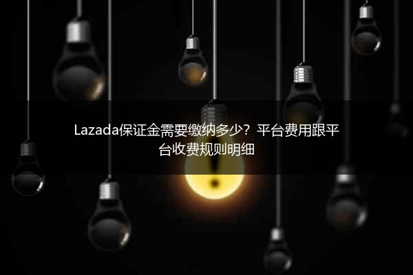 Lazada保证金需要缴纳多少？平台费用跟平台收费规则明细 