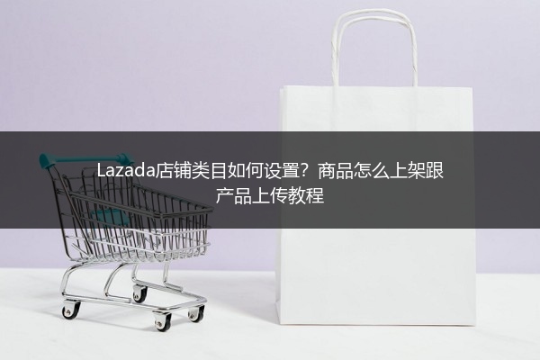 Lazada店铺类目如何设置？商品怎么上架跟产品上传教程