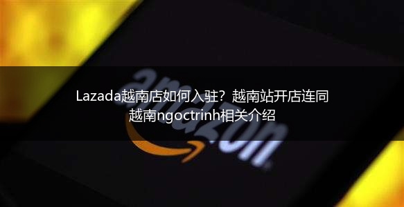 Lazada越南店如何入驻？越南站开店连同越南ngoctrinh相关介绍 