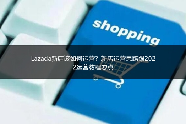 Lazada新店该如何运营？新店运营思路跟2022运营教程要点 