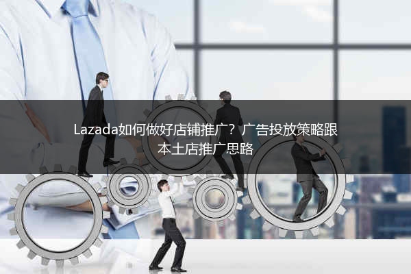 Lazada如何做好店铺推广？广告投放策略跟本土店推广思路 