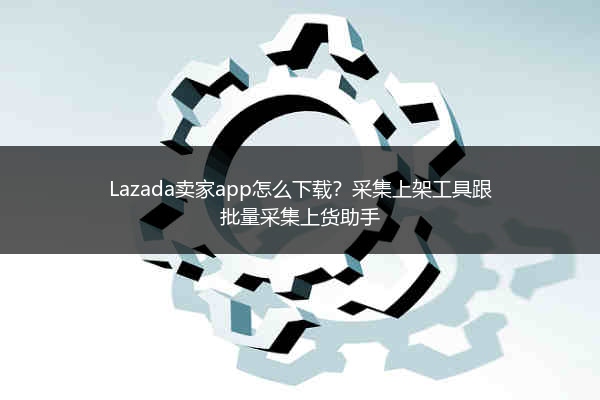 Lazada卖家app怎么下载？采集上架工具跟批量采集上货助手