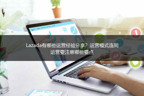 Lazada有哪些运营经验分享？运营模式连同运营要注意哪些要点 