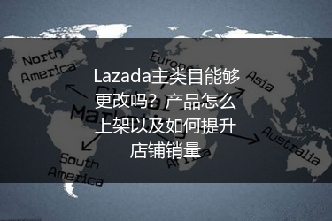 Lazada主类目能够更改吗？产品怎么上架以及如何提升店铺销量 