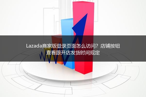 Lazada商家版登录页面怎么访问？店铺按钮查看跟开店发货时间规定 