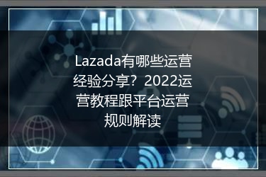 Lazada有哪些运营经验分享？2022运营教程跟平台运营规则解读 