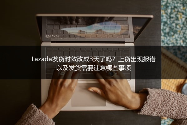 Lazada发货时效改成3天了吗？上货出现报错以及发货需要注意哪些事项 