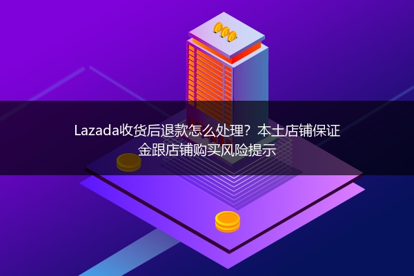 Lazada收货后退款怎么处理？本土店铺保证金跟店铺购买风险提示 