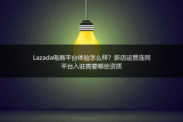 Lazada电商平台体验怎么样？新店运营连同平台入驻需要哪些资质 