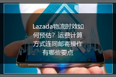 Lazada物流时效如何预估？运费计算方式连同邮寄操作有哪些要点 