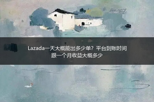 Lazada一天大概能出多少单？平台到账时间跟一个月收益大概多少 
