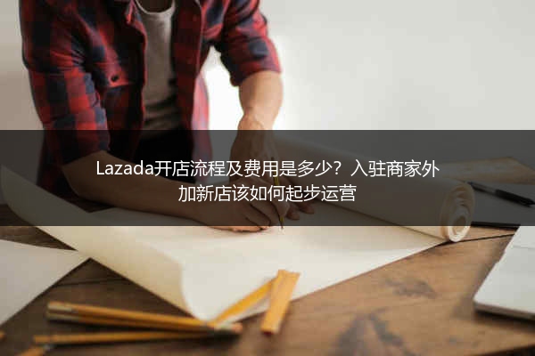 Lazada开店流程及费用是多少？入驻商家外加新店该如何起步运营 