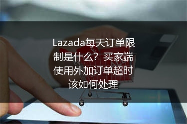 Lazada每天订单限制是什么？买家端使用外加订单超时该如何处理 