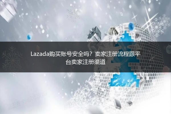 Lazada购买账号安全吗？卖家注册流程跟平台卖家注册渠道 