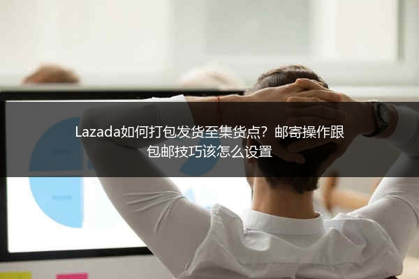 Lazada如何打包发货至集货点？邮寄操作跟包邮技巧该怎么设置 