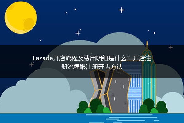 Lazada开店流程及费用明细是什么？开店注册流程跟注册开店方法 