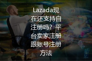 Lazada现在还支持自注册吗？平台卖家注册跟账号注册方法 