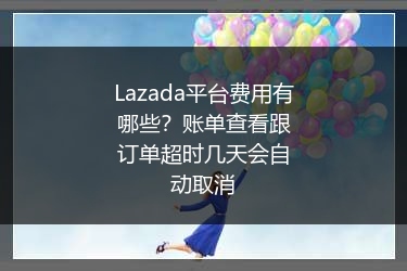 Lazada平台费用有哪些？账单查看跟订单超时几天会自动取消 