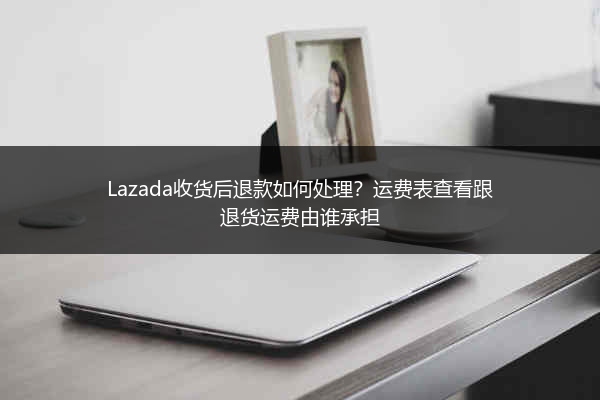 Lazada收货后退款如何处理？运费表查看跟退货运费由谁承担