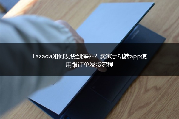 Lazada如何发货到海外？卖家手机端app使用跟订单发货流程 
